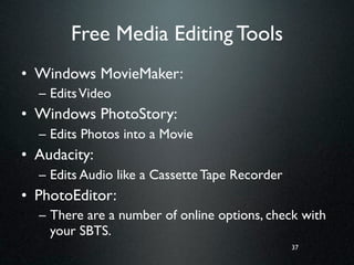 Free Media Editing Tools
• Windows MovieMaker:
  – Edits Video
• Windows PhotoStory:
  – Edits Photos into a Movie
• Audacity:
  – Edits Audio like a Cassette Tape Recorder
• PhotoEditor:
  – There are a number of online options, check with
    your SBTS.
                                                37
 