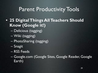 Parent Productivity Tools
• 25 Digital Things All Teachers Should
  Know (Google it!)
  –   Delicious (tagging)
  –   Wiki (tagging)
  –   PhotoSharing (tagging)
  –   Snagit
  –   RSS Feeds
  –   Google.com (Google Sites, Google Reader, Google
      Earth)
                                              39
 