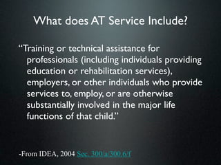 What does AT Service Include?

“Training or technical assistance for
  professionals (including individuals providing
  education or rehabilitation services),
  employers, or other individuals who provide
  services to, employ, or are otherwise
  substantially involved in the major life
  functions of that child.”


-From IDEA, 2004 Sec. 300/a/300.6/f
 