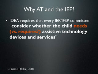 Why AT and the IEP?
• IDEA requires that every IEP/IFSP committee
  “consider whether the child needs
 (vs. requires?) assistive technology
 devices and services”




 -From IDEIA, 2004
 