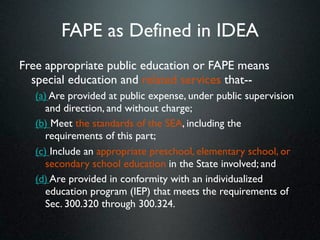 FAPE as Defined in IDEA
Free appropriate public education or FAPE means
  special education and related services that--
   (a) Are provided at public expense, under public supervision
      and direction, and without charge;
   (b) Meet the standards of the SEA, including the
      requirements of this part;
   (c) Include an appropriate preschool, elementary school, or
      secondary school education in the State involved; and
   (d) Are provided in conformity with an individualized
      education program (IEP) that meets the requirements of
      Sec. 300.320 through 300.324.
 