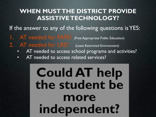 WHEN MUST THE DISTRICT PROVIDE
          ASSISTIVE TECHNOLOGY?
If the answer to any of the following questions is YES:
1. AT needed for FAPE? (Free Appropriate Public Education)
2. AT needed for LRE?    (Least Restricted Environment)
   •    AT needed to access school programs and activities?
   •    AT needed to access related services?


             Could AT help
             the student be
                  more
              independent?
 