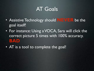 AT Goals
• Assistive Technology should NEVER be the
  goal itself!
• For instance: Using a VOCA, Sara will click the
  correct picture 5 times with 100% accuracy.
  BAD
• AT is a tool to complete the goal!
 