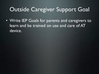 Outside Caregiver Support Goal
• Write IEP Goals for parents and caregivers to
  learn and be trained on use and care of AT
  device.
 