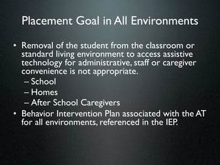 Placement Goal in All Environments
• Removal of the student from the classroom or
  standard living environment to access assistive
  technology for administrative, staff or caregiver
  convenience is not appropriate.
   – School
   – Homes
   – After School Caregivers
• Behavior Intervention Plan associated with the AT
  for all environments, referenced in the IEP.
 