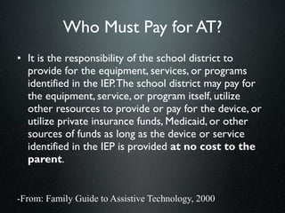 Who Must Pay for AT?
• It is the responsibility of the school district to
  provide for the equipment, services, or programs
  identified in the IEP. The school district may pay for
  the equipment, service, or program itself, utilize
  other resources to provide or pay for the device, or
  utilize private insurance funds, Medicaid, or other
  sources of funds as long as the device or service
  identified in the IEP is provided at no cost to the
  parent.


-From: Family Guide to Assistive Technology, 2000
 