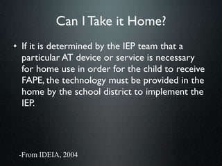 Can I Take it Home?
• If it is determined by the IEP team that a
  particular AT device or service is necessary
  for home use in order for the child to receive
  FAPE, the technology must be provided in the
  home by the school district to implement the
  IEP.




 -From IDEIA, 2004
 