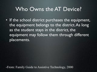 Who Owns the AT Device?
• If the school district purchases the equipment,
  the equipment belongs to the district. As long
  as the student stays in the district, the
  equipment may follow them through different
  placements.




-From: Family Guide to Assistive Technology, 2000
 
