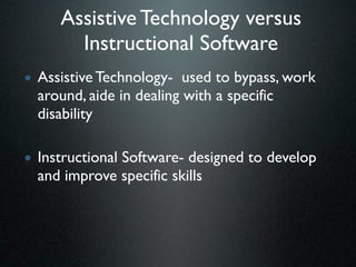 Assistive Technology versus
       Instructional Software
• Assistive Technology- used to bypass, work
  around, aide in dealing with a specific
  disability

• Instructional Software- designed to develop
  and improve specific skills
 