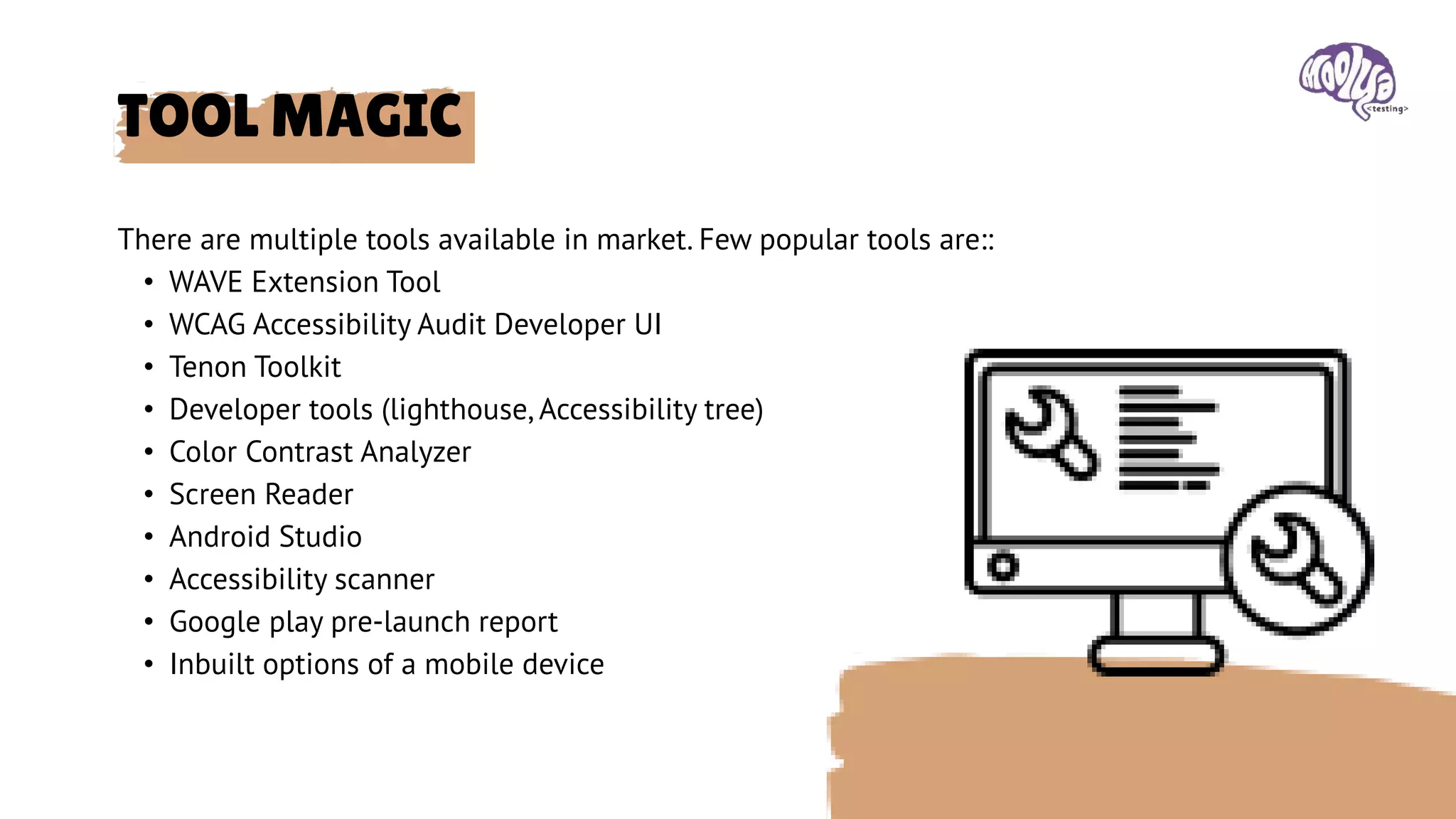 There are multiple tools available in market. Few popular tools are::
• WAVE Extension Tool
• WCAG Accessibility Audit Developer UI
• Tenon Toolkit
• Developer tools (lighthouse, Accessibility tree)
• Color Contrast Analyzer
• Screen Reader
• Android Studio
• Accessibility scanner
• Google play pre-launch report
• Inbuilt options of a mobile device
TOOL MAGIC
 