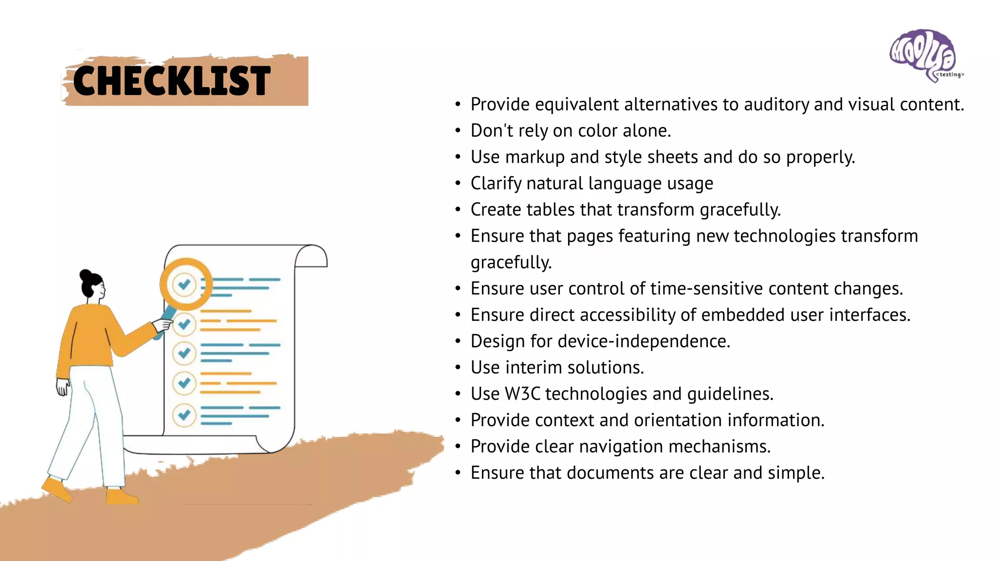 CHECKLIST • Provide equivalent alternatives to auditory and visual content.
• Don't rely on color alone.
• Use markup and style sheets and do so properly.
• Clarify natural language usage
• Create tables that transform gracefully.
• Ensure that pages featuring new technologies transform
gracefully.
• Ensure user control of time-sensitive content changes.
• Ensure direct accessibility of embedded user interfaces.
• Design for device-independence.
• Use interim solutions.
• Use W3C technologies and guidelines.
• Provide context and orientation information.
• Provide clear navigation mechanisms.
• Ensure that documents are clear and simple.
 