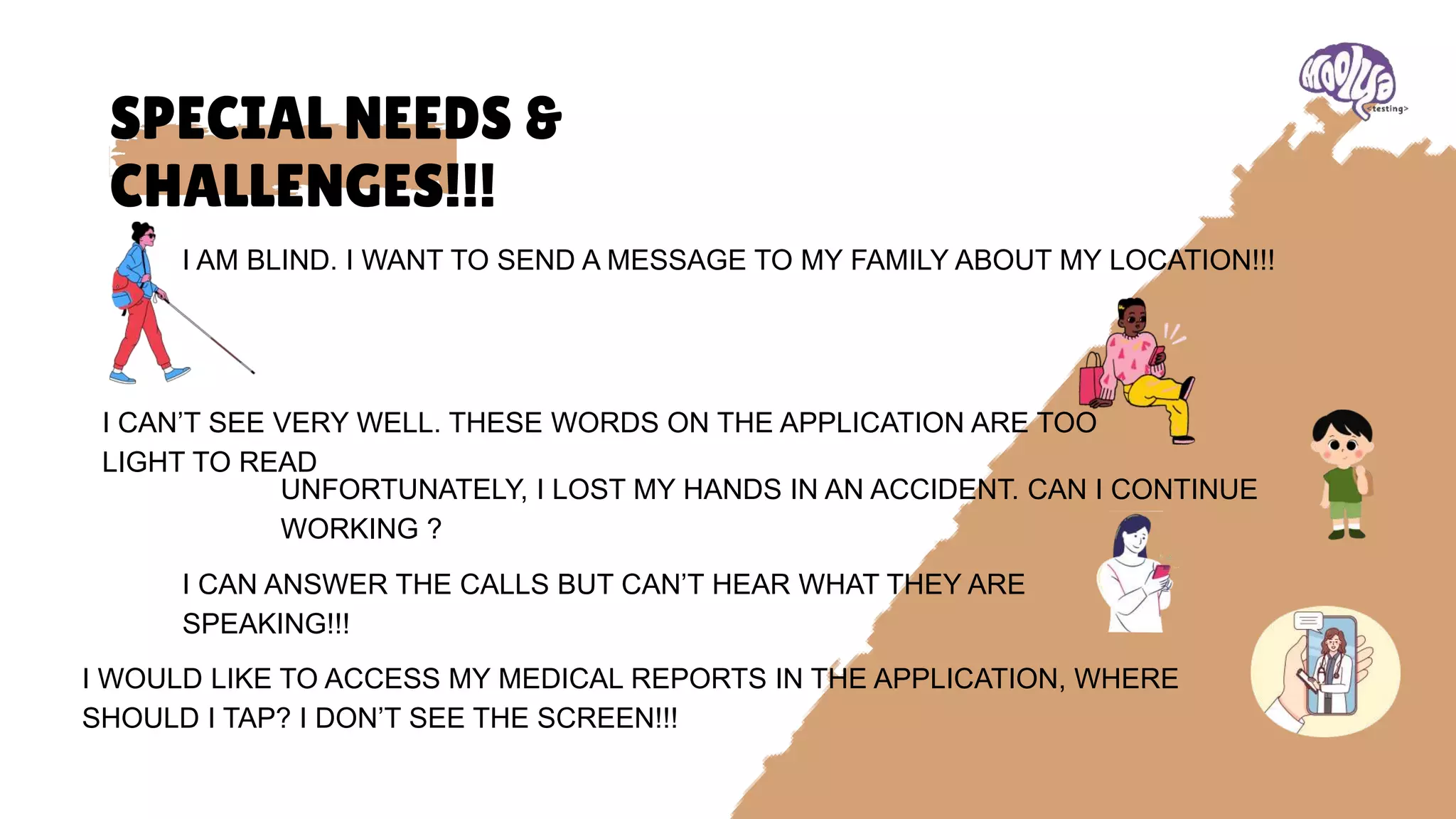 SPECIAL NEEDS &
CHALLENGES!!!
I AM BLIND. I WANT TO SEND A MESSAGE TO MY FAMILY ABOUT MY LOCATION!!!
I CAN’T SEE VERY WELL. THESE WORDS ON THE APPLICATION ARE TOO
LIGHT TO READ
UNFORTUNATELY, I LOST MY HANDS IN AN ACCIDENT. CAN I CONTINUE
WORKING ?
I CAN ANSWER THE CALLS BUT CAN’T HEAR WHAT THEY ARE
SPEAKING!!!
I WOULD LIKE TO ACCESS MY MEDICAL REPORTS IN THE APPLICATION, WHERE
SHOULD I TAP? I DON’T SEE THE SCREEN!!!
 