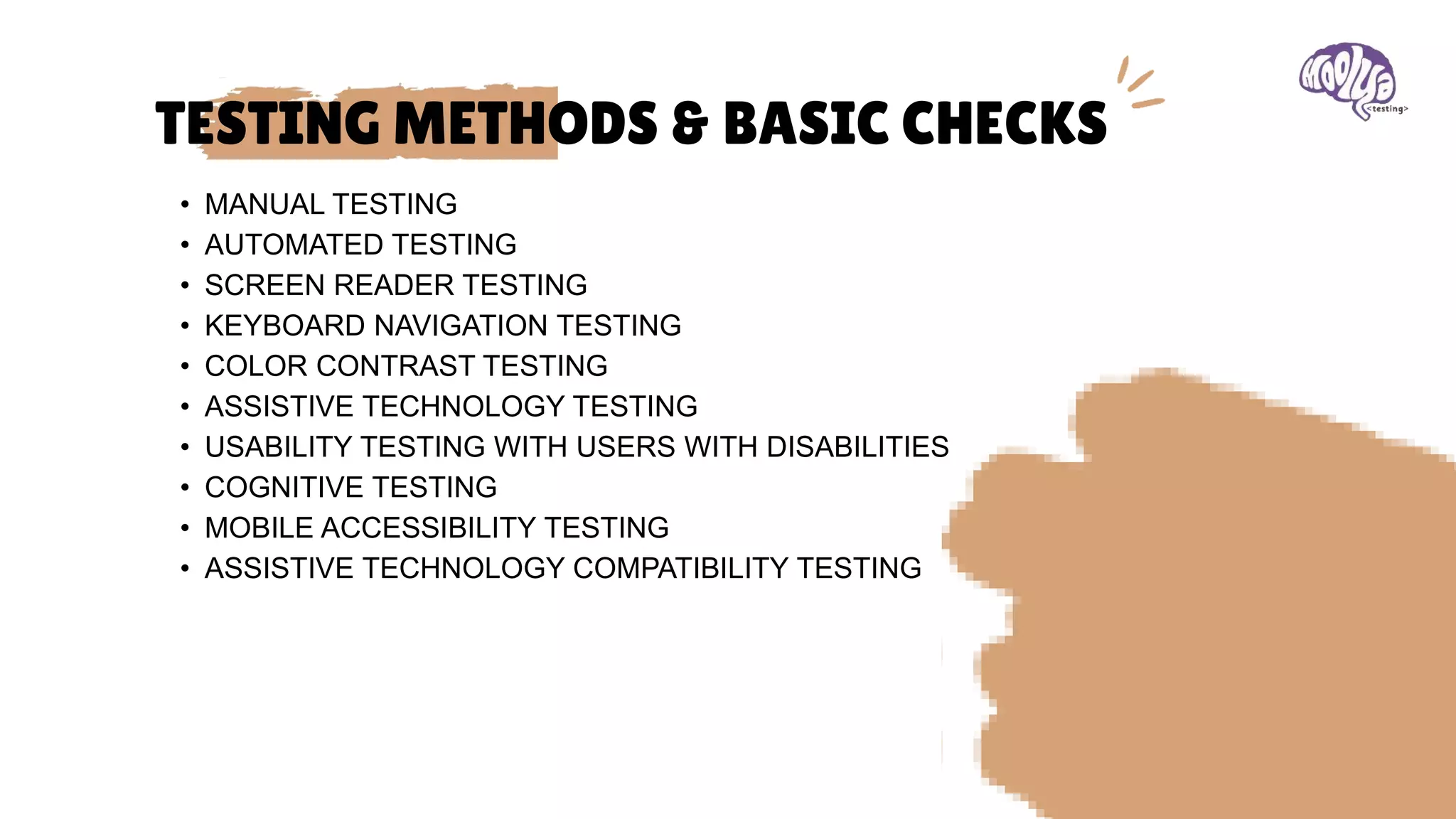 TESTING METHODS & BASIC CHECKS
• MANUAL TESTING
• AUTOMATED TESTING
• SCREEN READER TESTING
• KEYBOARD NAVIGATION TESTING
• COLOR CONTRAST TESTING
• ASSISTIVE TECHNOLOGY TESTING
• USABILITY TESTING WITH USERS WITH DISABILITIES
• COGNITIVE TESTING
• MOBILE ACCESSIBILITY TESTING
• ASSISTIVE TECHNOLOGY COMPATIBILITY TESTING
 