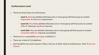 Conformance Level
 There are three levels of conformance:
• Level A: Must be satisfied otherwise one or more group will find access to content
impossible. It’s the basic requirement.
• Level AA: Should be satisfied otherwise one or more group will find access to content
difficult. Removes significant barriers.
• Level AAA: May be satisfied otherwise one or more group will find access to content
somewhat difficult. Improves accessibility.
 There are four accessibility principles in WCAG 2.1
 There are a total of 12 Guidelines
 Each Guideline has some Success Criteria that are at either level of conformance. Total 78 Success
Criteria
 