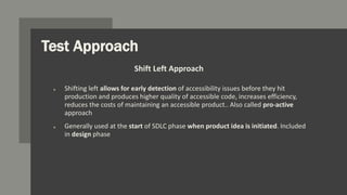 Test Approach
o Shifting left allows for early detection of accessibility issues before they hit
production and produces higher quality of accessible code, increases efficiency,
reduces the costs of maintaining an accessible product.. Also called pro-active
approach
o Generally used at the start of SDLC phase when product idea is initiated. Included
in design phase
Shift Left Approach
 