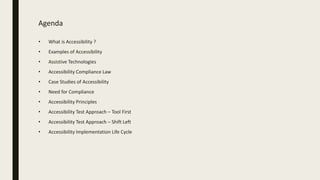 Agenda
• What is Accessibility ?
• Examples of Accessibility
• Assistive Technologies
• Accessibility Compliance Law
• Case Studies of Accessibility
• Need for Compliance
• Accessibility Principles
• Accessibility Test Approach – Tool First
• Accessibility Test Approach – Shift Left
• Accessibility Implementation Life Cycle
 