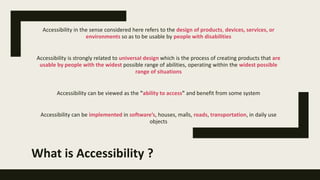 What is Accessibility ?
Accessibility in the sense considered here refers to the design of products, devices, services, or
environments so as to be usable by people with disabilities
Accessibility is strongly related to universal design which is the process of creating products that are
usable by people with the widest possible range of abilities, operating within the widest possible
range of situations
Accessibility can be viewed as the "ability to access" and benefit from some system
Accessibility can be implemented in software’s, houses, malls, roads, transportation, in daily use
objects
 