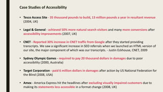 Case Studies of Accessibility
• Tesco Access Site - 35 thousand pounds to build, 13 million pounds a year in resultant revenue
(2004, UK)
• Legal & General - achieved 50% more natural search visitors and many more conversions after
accessibility improvements (2007, UK)
• CNET - Reported 30% increase in CNET traffic from Google after they started providing
transcripts. We saw a significant increase in SEO referrals when we launched an HTML version of
our site, the major component of which was our transcripts. - Justin Eckhouse, CNET, 2009
• Sydney Olympic Games - required to pay 20 thousand dollars in damages due to poor
accessibility (2000, Australia)
• Target Corporation - paid 6 million dollars in damages after action by US National Federation for
the Blind (2008, USA)
• Amex - America Express hit the headlines after excluding visually impaired customers due to
making its statements less accessible in a format change (2008, UK)
 