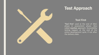 Test Approach
Tool First
‘Tool First' used at the end of SDLC
phase in assessment phase. Also
called reactive approach. Accessibility
testing happen at the end of the
entire development cycle, if not after
the delivery date.
 