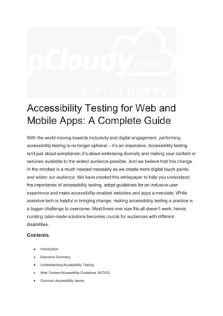 Accessibility Testing for Web and
Mobile Apps: A Complete Guide
With the world moving towards inclusivity and digital engagement, performing
accessibility testing is no longer optional – it’s an imperative. Accessibility testing
isn’t just about compliance; it’s about embracing diversity and making your content or
services available to the widest audience possible. And we believe that this change
in the mindset is a much needed necessity as we create more digital touch points
and widen our audience. We have created this whitepaper to help you understand
the importance of accessibility testing, adopt guidelines for an inclusive user
experience and make accessibility enabled websites and apps a mandate. While
assistive tech is helpful in bringing change, making accessibility testing a practice is
a bigger challenge to overcome. Most times one size fits all doesn’t work, hence
curating tailor-made solutions becomes crucial for audiences with different
disabilities.
Contents
 Introduction
 Executive Summary
 Understanding Accessibility Testing
 Web Content Accessibility Guidelines (WCAG)
 Common Accessibility Issues
 