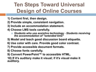 Ten Steps Toward Universal
        Design of Online Courses
1) Content first, then design.
2) Provide simple, consistent navigation.
3) Include an accommodation statement.
4) Choose LMS tools carefully.
      Students who use assistive technology - Students receiving
       the accommodation of "extended time"
5) Model and teach good discussion board etiquette.
6) Use color with care. Provide good color contrast.
7) Provide accessible document formats.
8) Choose fonts carefully.
9) Convert PowerPoint™ to accessible HTML.
10) If it's auditory make it visual; if it's visual make it
auditory.
 