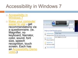 Accessibility in Windows 7
   Accessibility in
    Windows 7
   Make your computer
    easier to use - get
    recommendations via
    a questionnaire. (ie.
    Magnifier, no
    keyboard, Narrator,
    color, sound, font
    size, speech
    recognition, touch
    screen. Each has
    an Accessibility Demo
    video.)
 