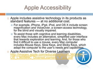 Apple Accessibility
   Apple includes assistive technology in its products as
    standard features — at no additional cost.
       For example, iPhone, iPad, iPod, and OS X include screen
        magnification and VoiceOver, a screen-access technology,
        for the blind and visually impaired.
       To assist those with cognitive and learning disabilities,
        every Mac includes an alternative, simplified user interface
        that rewards exploration and learning. And, for those who
        find it difficult to use a mouse, every Mac computer
        includes Mouse Keys, Slow Keys, and Sticky Keys, which
        adapt the computer to the user’s needs and capabilities.
   Apple Assistive Tech for Diverse Learners
    http://images.apple.com/education/docs/L360989C-
    US_L360989C_DiverseLearners_ff_acc.pdf
 