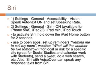 Siri
   1) Settings - General - Accessibility - Vision -
    Speak Auto-text ON and set Speaking Rate.
   2) Settings - General - Siri - ON (available for
    iPhone 5/4S, iPad2/3, iPad mini, iPod Touch
   - to activate Siri, hold down the iPad Home button
    for 2 seconds
   - use to open apps, set up reminders “Remind me
    to call my mom”, weather “What will the weather
    be like tomorrow?” for local or ask for a specific
    city (great for Social Studies and calendar work
    with students), send a tweet, do a web search,
    etc. Also, Siri with VoiceOver can speak any
    response texts from Siri.
 