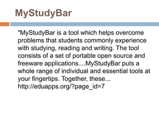MyStudyBar
"MyStudyBar is a tool which helps overcome
problems that students commonly experience
with studying, reading and writing. The tool
consists of a set of portable open source and
freeware applications....MyStudyBar puts a
whole range of individual and essential tools at
your fingertips. Together, these...
http://eduapps.org/?page_id=7
 