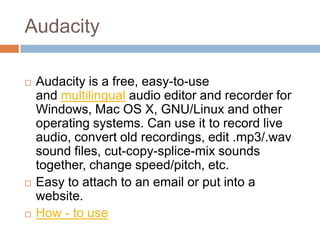 Audacity

   Audacity is a free, easy-to-use
    and multilingual audio editor and recorder for
    Windows, Mac OS X, GNU/Linux and other
    operating systems. Can use it to record live
    audio, convert old recordings, edit .mp3/.wav
    sound files, cut-copy-splice-mix sounds
    together, change speed/pitch, etc.
   Easy to attach to an email or put into a
    website.
   How - to use
 
