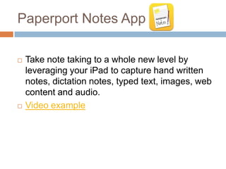 Paperport Notes App

   Take note taking to a whole new level by
    leveraging your iPad to capture hand written
    notes, dictation notes, typed text, images, web
    content and audio.
   Video example
 