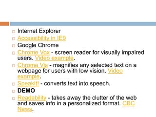    Internet Explorer
   Accessibility in IE9
   Google Chrome
   Chrome Vox - screen reader for visually impaired
    users. Video example.
   Chrome Vis - magnifies any selected text on a
    webpage for users with low vision. Video
    example.
   SpeakIt! - converts text into speech.
   DEMO
   Readability - takes away the clutter of the web
    and saves info in a personalized format. CBC
    News.
 