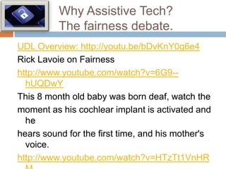 Why Assistive Tech?
          The fairness debate.
UDL Overview: http://youtu.be/bDvKnY0g6e4
Rick Lavoie on Fairness
http://www.youtube.com/watch?v=6G9--
  hUQDwY
This 8 month old baby was born deaf, watch the
moment as his cochlear implant is activated and
  he
hears sound for the first time, and his mother's
  voice.
http://www.youtube.com/watch?v=HTzTt1VnHR
 