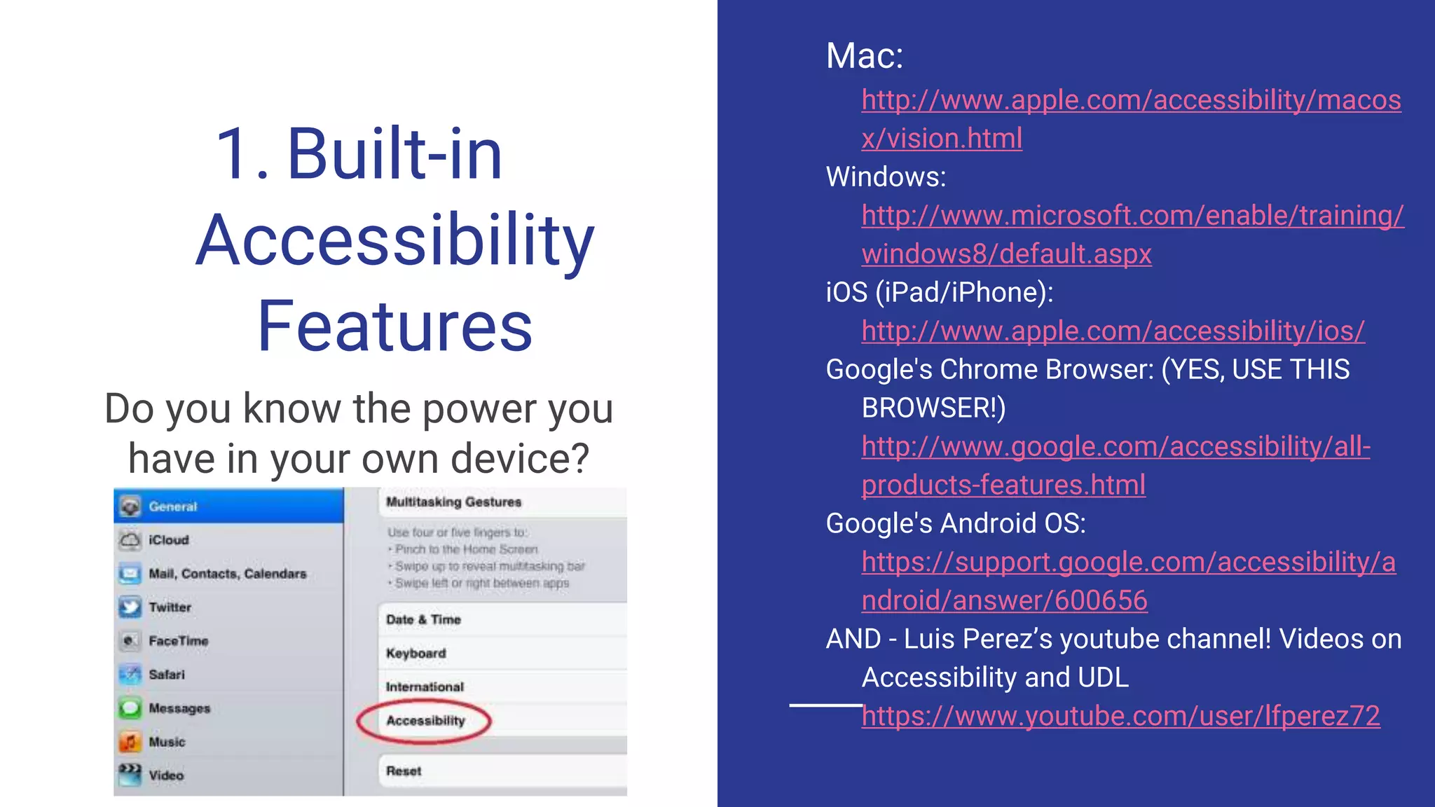 1. Built-in
Accessibility
Features
Do you know the power you
have in your own device?
Mac:
http://www.apple.com/accessibility/macos
x/vision.html
Windows:
http://www.microsoft.com/enable/training/
windows8/default.aspx
iOS (iPad/iPhone):
http://www.apple.com/accessibility/ios/
Google's Chrome Browser: (YES, USE THIS
BROWSER!)
http://www.google.com/accessibility/all-
products-features.html
Google's Android OS:
https://support.google.com/accessibility/a
ndroid/answer/600656
AND - Luis Perez’s youtube channel! Videos on
Accessibility and UDL
https://www.youtube.com/user/lfperez72
 