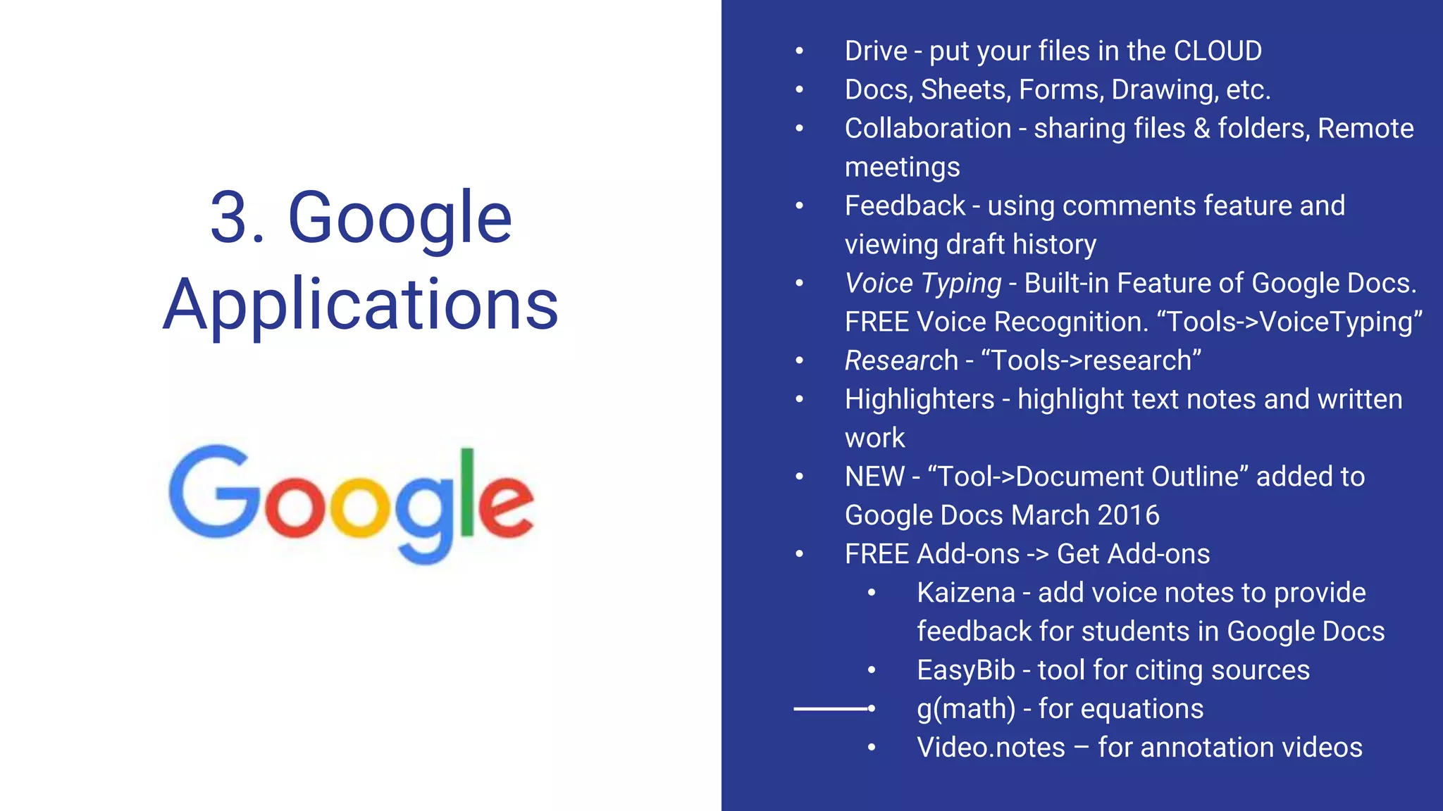 3. Google
Applications
• Drive - put your files in the CLOUD
• Docs, Sheets, Forms, Drawing, etc.
• Collaboration - sharing files & folders, Remote
meetings
• Feedback - using comments feature and
viewing draft history
• Voice Typing - Built-in Feature of Google Docs.
FREE Voice Recognition. “Tools->VoiceTyping”
• Research - “Tools->research”
• Highlighters - highlight text notes and written
work
• NEW - “Tool->Document Outline” added to
Google Docs March 2016
• FREE Add-ons -> Get Add-ons
• Kaizena - add voice notes to provide
feedback for students in Google Docs
• EasyBib - tool for citing sources
• g(math) - for equations
• Video.notes – for annotation videos
 