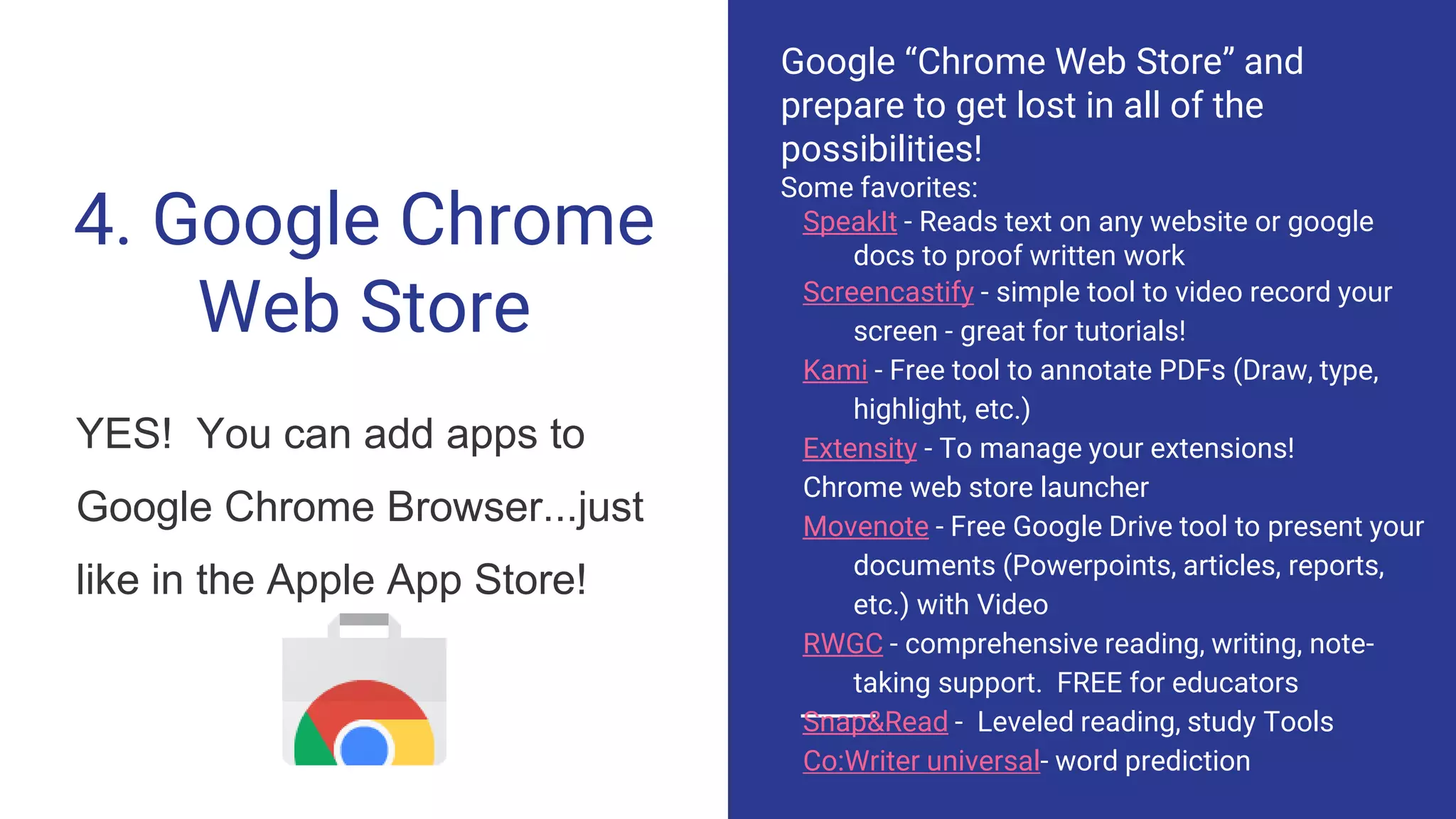 4. Google Chrome
Web Store
YES! You can add apps to
Google Chrome Browser...just
like in the Apple App Store!
Google “Chrome Web Store” and
prepare to get lost in all of the
possibilities!
Some favorites:
SpeakIt - Reads text on any website or google
docs to proof written work
Screencastify - simple tool to video record your
screen - great for tutorials!
Kami - Free tool to annotate PDFs (Draw, type,
highlight, etc.)
Extensity - To manage your extensions!
Chrome web store launcher
Movenote - Free Google Drive tool to present your
documents (Powerpoints, articles, reports,
etc.) with Video
RWGC - comprehensive reading, writing, note-
taking support. FREE for educators
Snap&Read - Leveled reading, study Tools
Co:Writer universal- word prediction
 