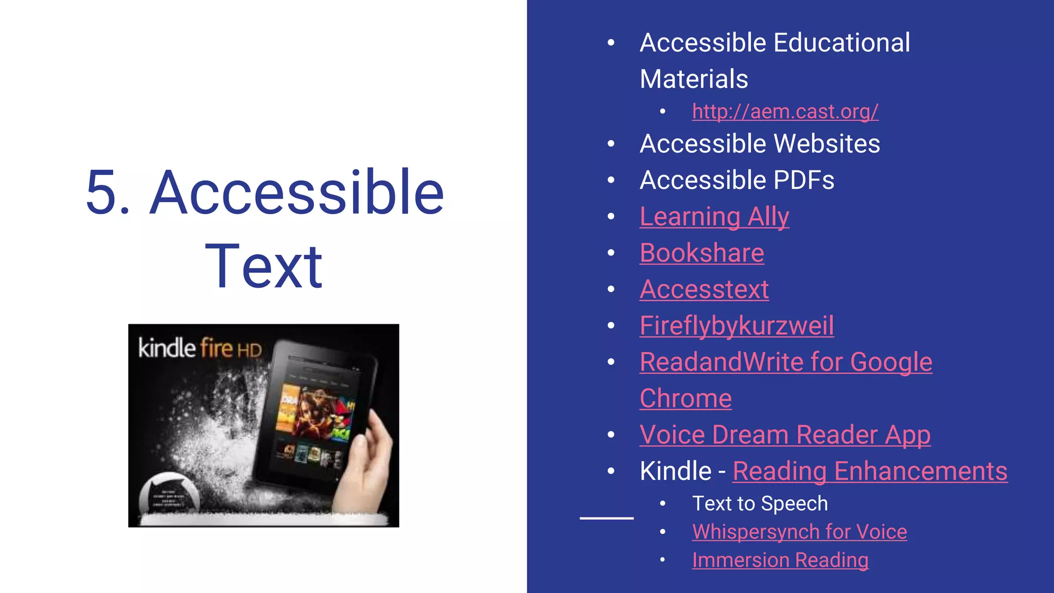 5. Accessible
Text
• Accessible Educational
Materials
• http://aem.cast.org/
• Accessible Websites
• Accessible PDFs
• Learning Ally
• Bookshare
• Accesstext
• Fireflybykurzweil
• ReadandWrite for Google
Chrome
• Voice Dream Reader App
• Kindle - Reading Enhancements
• Text to Speech
• Whispersynch for Voice
• Immersion Reading
 