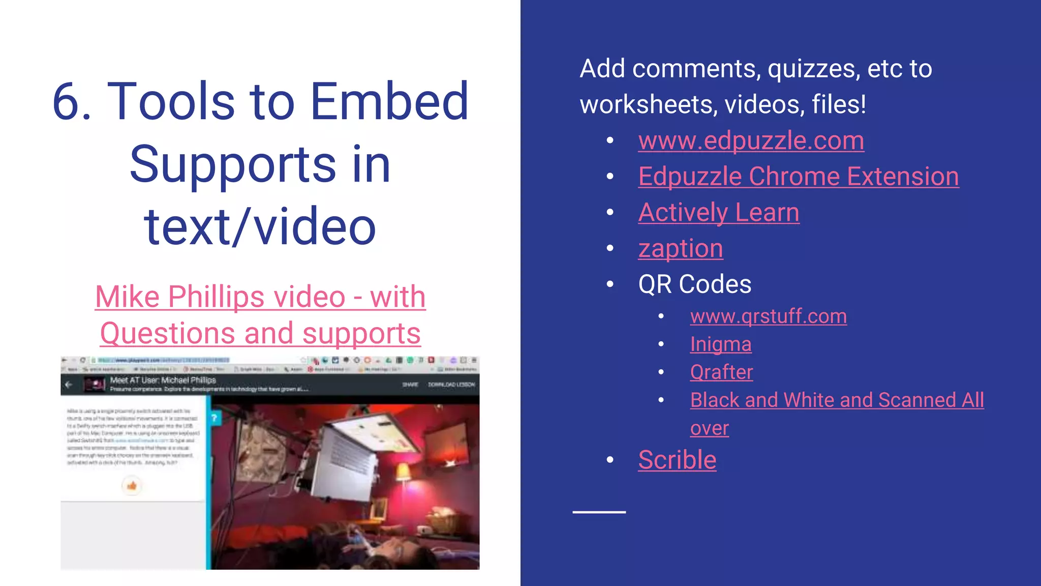 6. Tools to Embed
Supports in
text/video
Mike Phillips video - with
Questions and supports
Add comments, quizzes, etc to
worksheets, videos, files!
• www.edpuzzle.com
• Edpuzzle Chrome Extension
• Actively Learn
• zaption
• QR Codes
• www.qrstuff.com
• Inigma
• Qrafter
• Black and White and Scanned All
over
• Scrible
 
