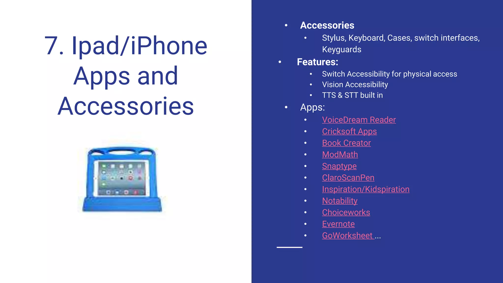 7. Ipad/iPhone
Apps and
Accessories
• Accessories
• Stylus, Keyboard, Cases, switch interfaces,
Keyguards
• Features:
• Switch Accessibility for physical access
• Vision Accessibility
• TTS & STT built in
• Apps:
• VoiceDream Reader
• Cricksoft Apps
• Book Creator
• ModMath
• Snaptype
• ClaroScanPen
• Inspiration/Kidspiration
• Notability
• Choiceworks
• Evernote
• GoWorksheet ...
 