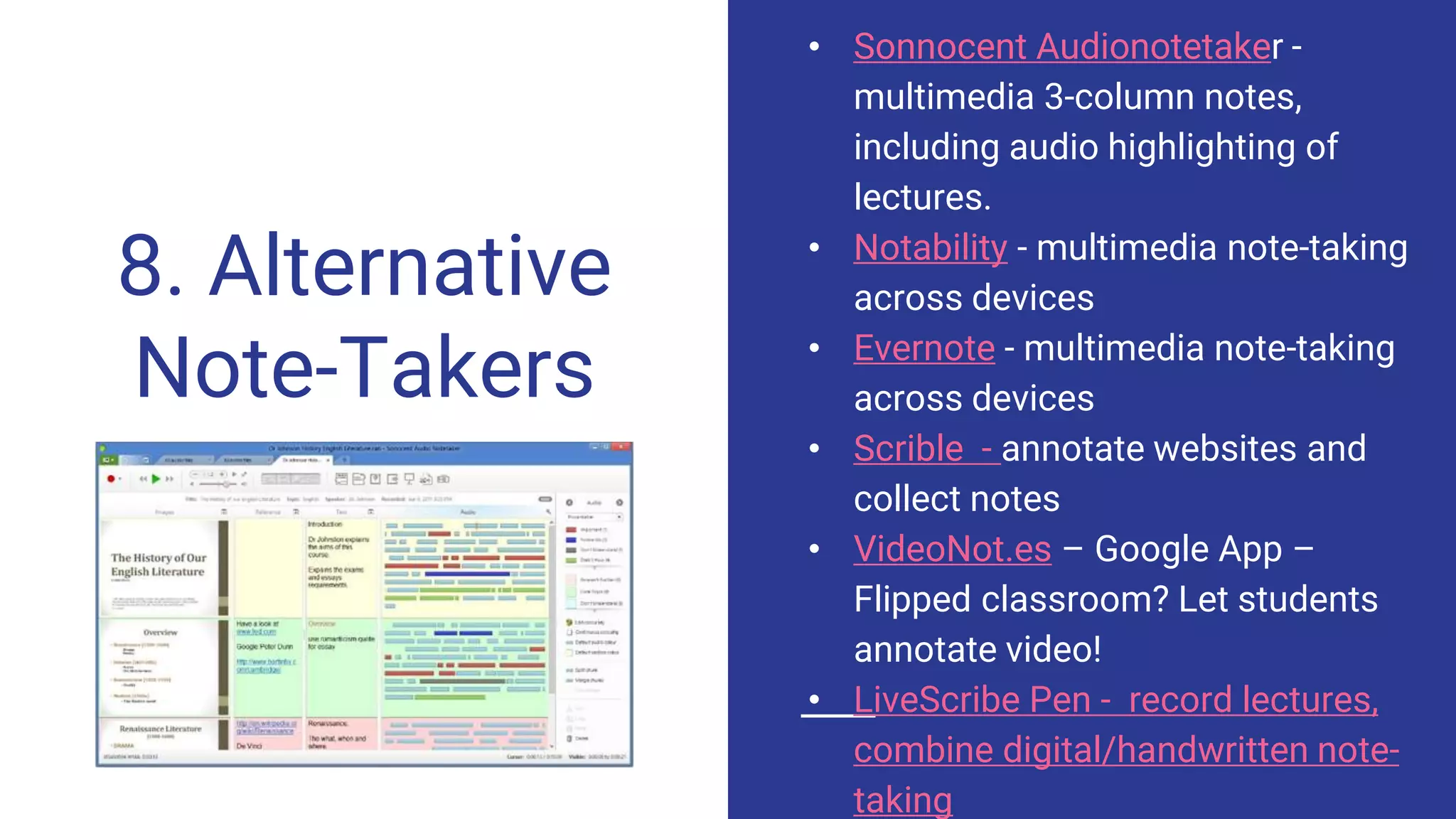 8. Alternative
Note-Takers
• Sonnocent Audionotetaker -
multimedia 3-column notes,
including audio highlighting of
lectures.
• Notability - multimedia note-taking
across devices
• Evernote - multimedia note-taking
across devices
• Scrible - annotate websites and
collect notes
• VideoNot.es – Google App –
Flipped classroom? Let students
annotate video!
• LiveScribe Pen - record lectures,
combine digital/handwritten note-
taking
 