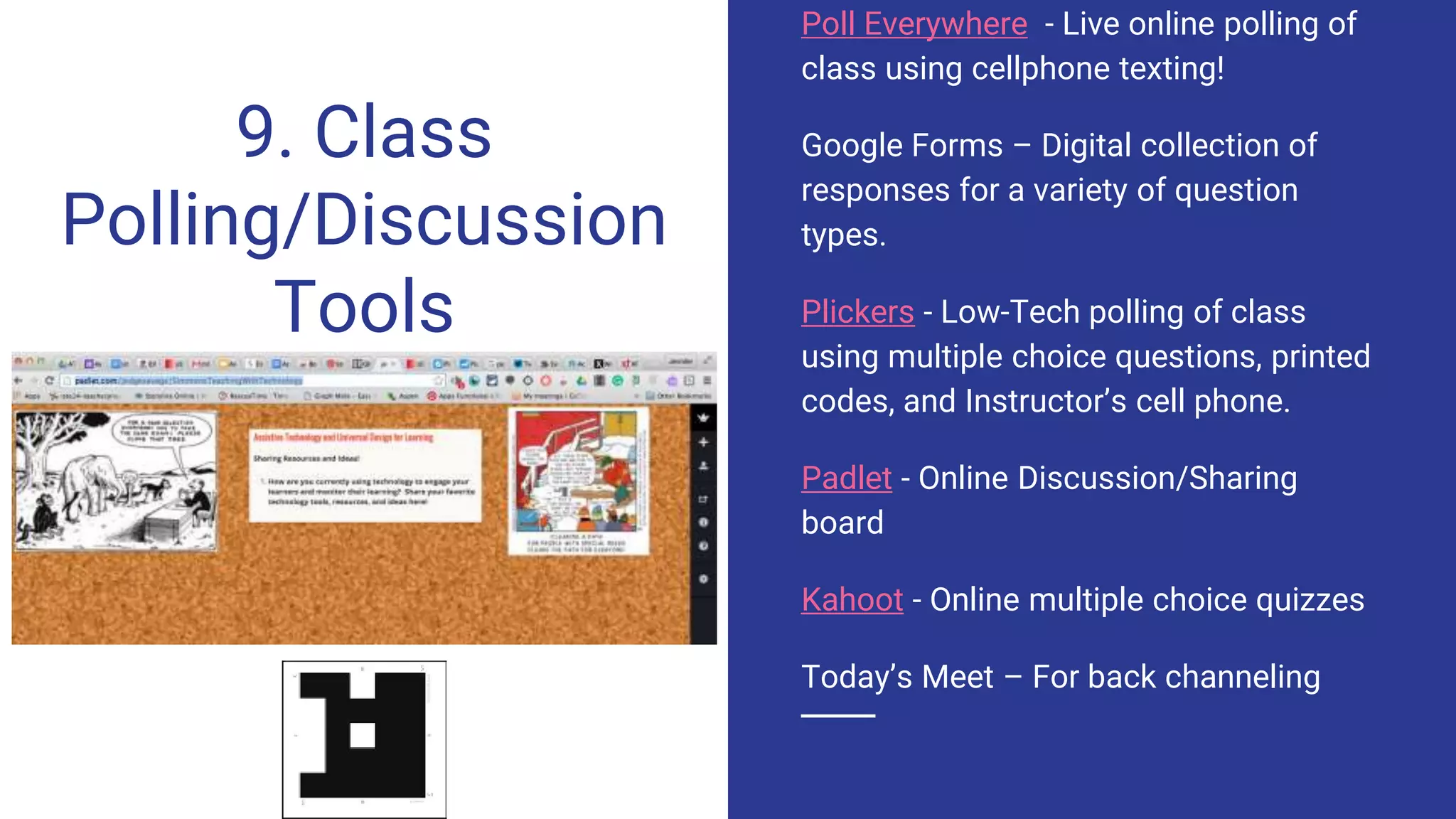 9. Class
Polling/Discussion
Tools
Poll Everywhere - Live online polling of
class using cellphone texting!
Google Forms – Digital collection of
responses for a variety of question
types.
Plickers - Low-Tech polling of class
using multiple choice questions, printed
codes, and Instructor’s cell phone.
Padlet - Online Discussion/Sharing
board
Kahoot - Online multiple choice quizzes
Today’s Meet – For back channeling
 