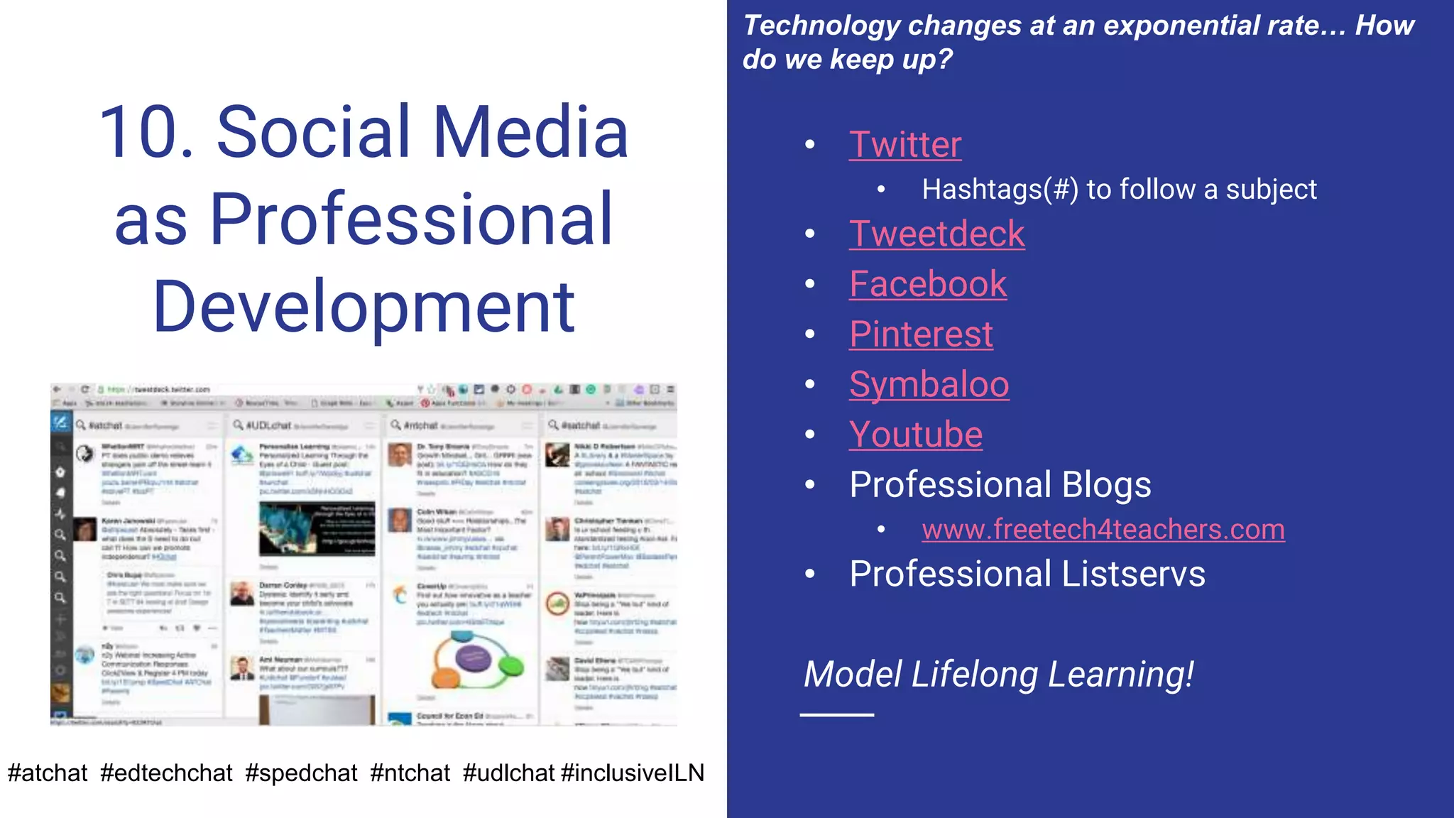 10. Social Media
as Professional
Development
• Twitter
• Hashtags(#) to follow a subject
• Tweetdeck
• Facebook
• Pinterest
• Symbaloo
• Youtube
• Professional Blogs
• www.freetech4teachers.com
• Professional Listservs
Model Lifelong Learning!
#atchat #edtechchat #spedchat #ntchat #udlchat #inclusiveILN
Technology changes at an exponential rate… How
do we keep up?
 