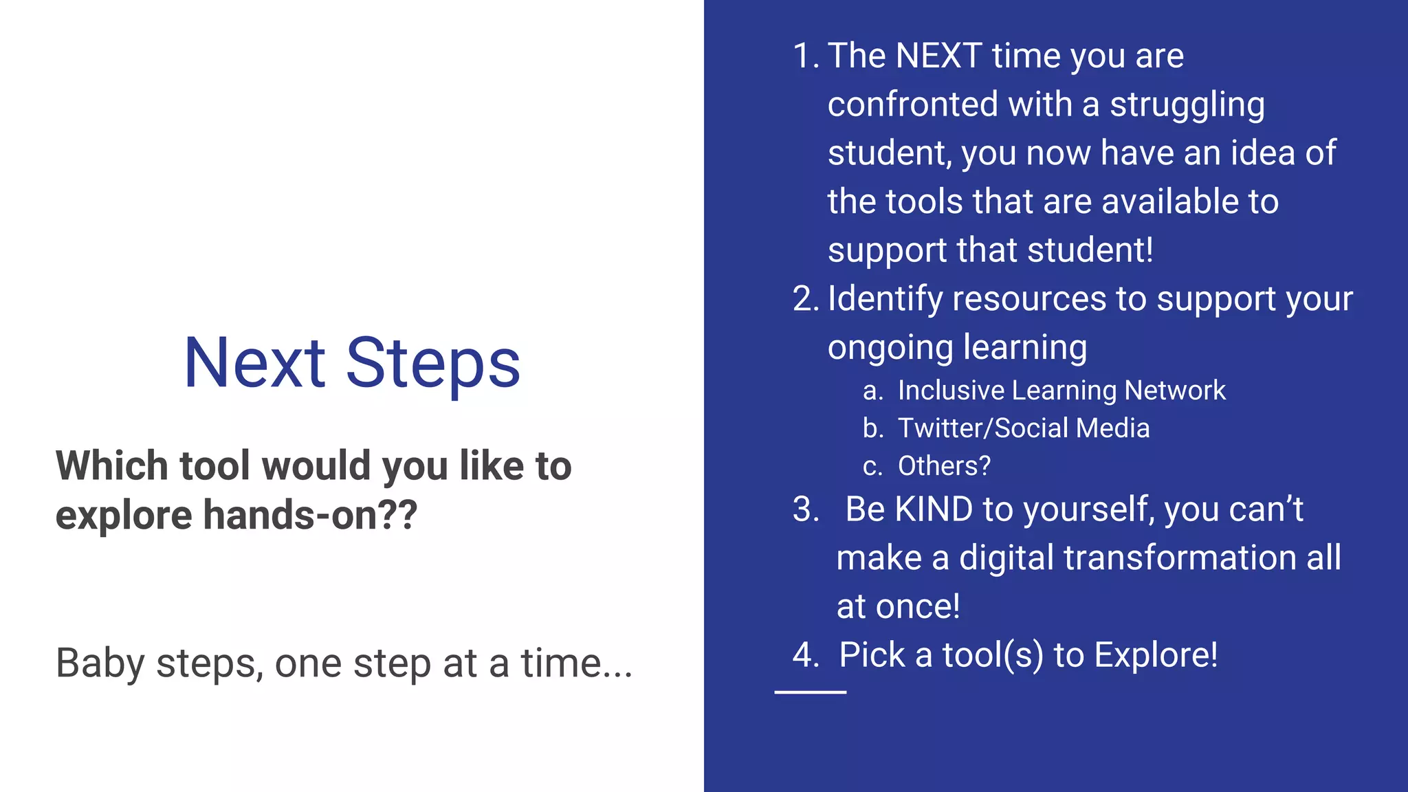 Next Steps
Which tool would you like to
explore hands-on??
Baby steps, one step at a time...
1. The NEXT time you are
confronted with a struggling
student, you now have an idea of
the tools that are available to
support that student!
2. Identify resources to support your
ongoing learning
a. Inclusive Learning Network
b. Twitter/Social Media
c. Others?
3. Be KIND to yourself, you can’t
make a digital transformation all
at once!
4. Pick a tool(s) to Explore!
 