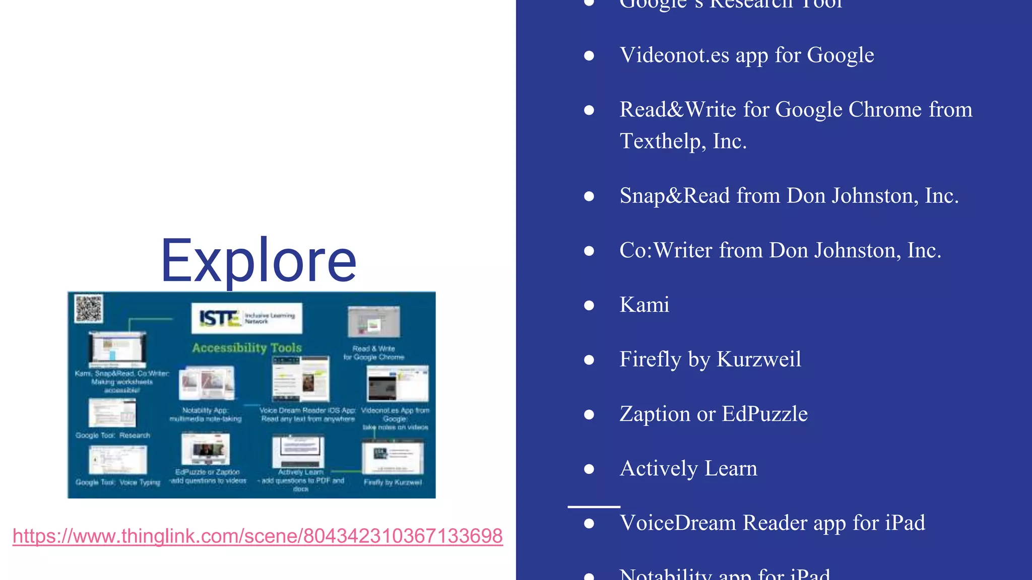 Explore
● Google’s Research Tool
● Videonot.es app for Google
● Read&Write for Google Chrome from
Texthelp, Inc.
● Snap&Read from Don Johnston, Inc.
● Co:Writer from Don Johnston, Inc.
● Kami
● Firefly by Kurzweil
● Zaption or EdPuzzle
● Actively Learn
● VoiceDream Reader app for iPad
https://www.thinglink.com/scene/804342310367133698
 