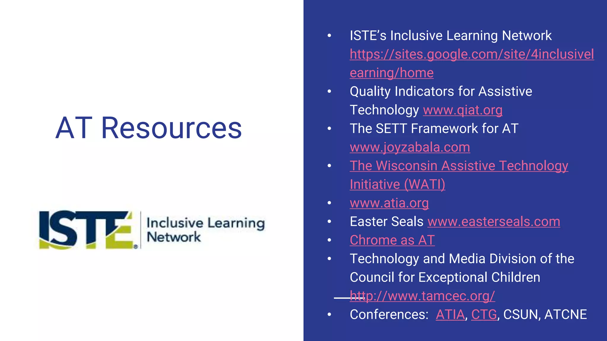 AT Resources
• ISTE’s Inclusive Learning Network
https://sites.google.com/site/4inclusivel
earning/home
• Quality Indicators for Assistive
Technology www.qiat.org
• The SETT Framework for AT
www.joyzabala.com
• The Wisconsin Assistive Technology
Initiative (WATI)
• www.atia.org
• Easter Seals www.easterseals.com
• Chrome as AT
• Technology and Media Division of the
Council for Exceptional Children
http://www.tamcec.org/
• Conferences: ATIA, CTG, CSUN, ATCNE
 