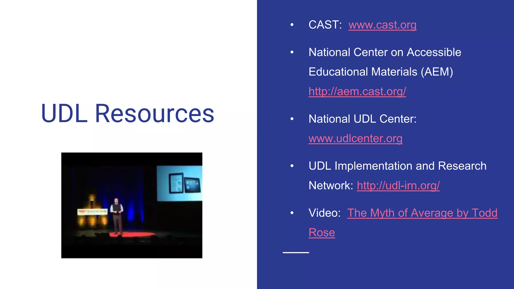 UDL Resources
• CAST: www.cast.org
• National Center on Accessible
Educational Materials (AEM)
http://aem.cast.org/
• National UDL Center:
www.udlcenter.org
• UDL Implementation and Research
Network: http://udl-irn.org/
• Video: The Myth of Average by Todd
Rose
 