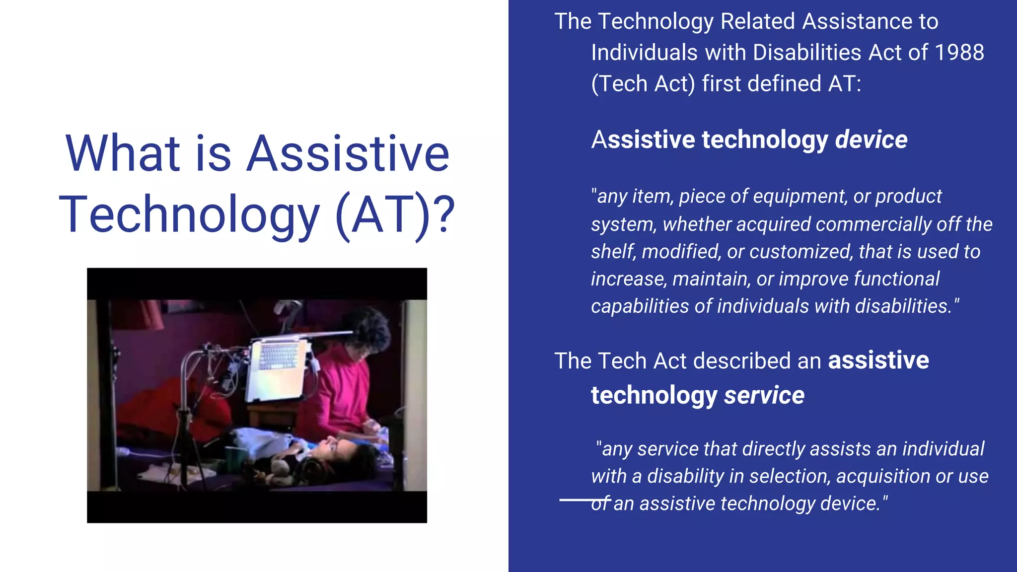 What is Assistive
Technology (AT)?
The Technology Related Assistance to
Individuals with Disabilities Act of 1988
(Tech Act) first defined AT:
Assistive technology device
"any item, piece of equipment, or product
system, whether acquired commercially off the
shelf, modified, or customized, that is used to
increase, maintain, or improve functional
capabilities of individuals with disabilities."
The Tech Act described an assistive
technology service
"any service that directly assists an individual
with a disability in selection, acquisition or use
of an assistive technology device."
 