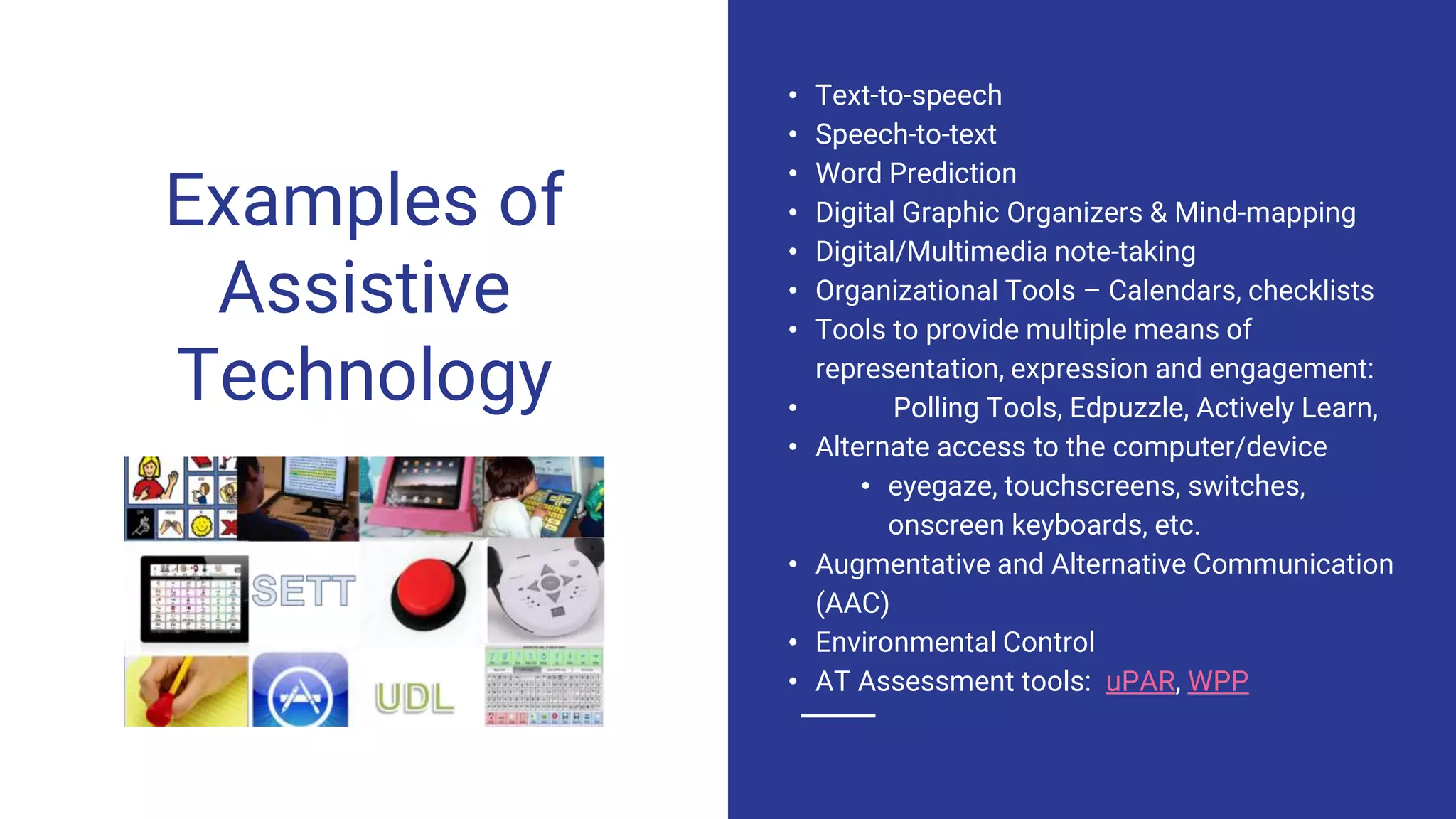 Examples of
Assistive
Technology
• Text-to-speech
• Speech-to-text
• Word Prediction
• Digital Graphic Organizers & Mind-mapping
• Digital/Multimedia note-taking
• Organizational Tools – Calendars, checklists
• Tools to provide multiple means of
representation, expression and engagement:
• Polling Tools, Edpuzzle, Actively Learn,
• Alternate access to the computer/device
• eyegaze, touchscreens, switches,
onscreen keyboards, etc.
• Augmentative and Alternative Communication
(AAC)
• Environmental Control
• AT Assessment tools: uPAR, WPP
 