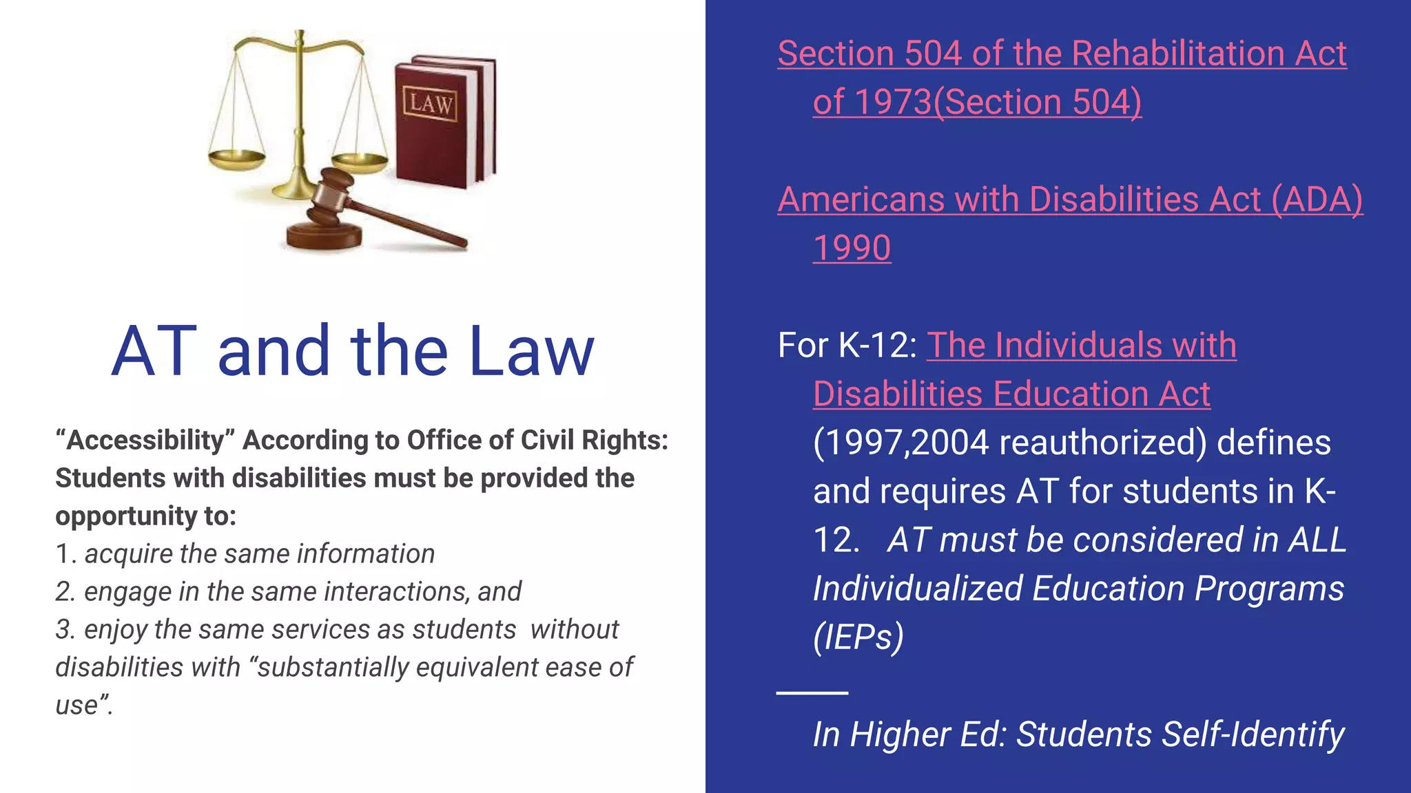 AT and the Law
“Accessibility” According to Office of Civil Rights:
Students with disabilities must be provided the
opportunity to:
1. acquire the same information
2. engage in the same interactions, and
3. enjoy the same services as students without
disabilities with “substantially equivalent ease of
use”.
Section 504 of the Rehabilitation Act
of 1973(Section 504)
Americans with Disabilities Act (ADA)
1990
For K-12: The Individuals with
Disabilities Education Act
(1997,2004 reauthorized) defines
and requires AT for students in K-
12. AT must be considered in ALL
Individualized Education Programs
(IEPs)
In Higher Ed: Students Self-Identify
 