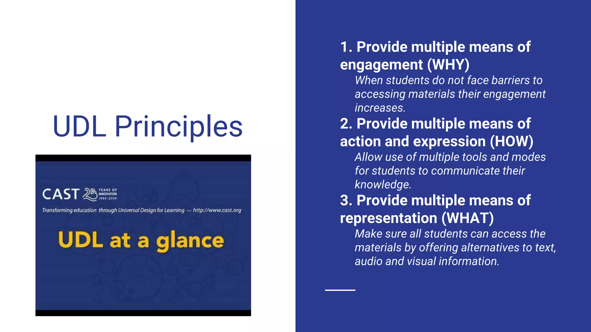 UDL Principles
1. Provide multiple means of
engagement (WHY)
When students do not face barriers to
accessing materials their engagement
increases.
2. Provide multiple means of
action and expression (HOW)
Allow use of multiple tools and modes
for students to communicate their
knowledge.
3. Provide multiple means of
representation (WHAT)
Make sure all students can access the
materials by offering alternatives to text,
audio and visual information.
 